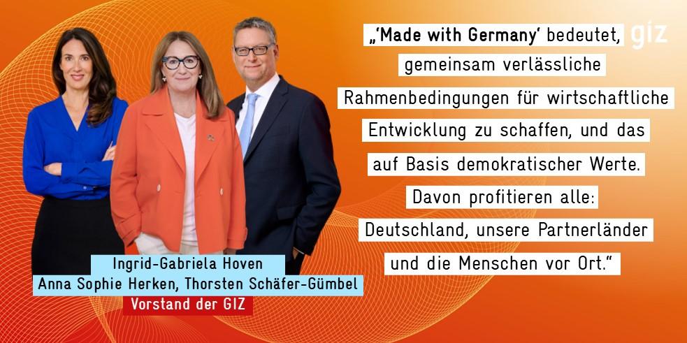 Ingrid-Gabriela Hoven, Anna Sophie Herken, Thorsten Schäfer-Gümbel  - der Vorstand der GIZ - neben dem Zitat:   „'Made With Germany' bedeutet,  gemeinsam verlässliche  Rahmenbedingungen für wirtschaftliche  Entwicklung zu schaffen, und das  auf Basis demokratischer Werte.  Davon profitieren alle:  Deutschland, unsere Partnerländer  und die Menschen vor Ort."  